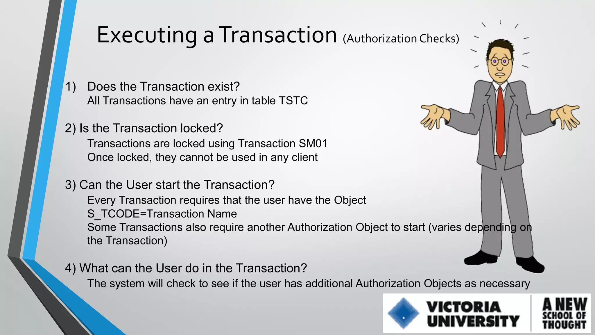 Executing a Transaction (Authorization Checks)
1) Does the Transaction exist?
All Transactions have an entry in table TSTC

2) Is the Transaction locked?
Transactions are locked using Transaction SM01
Once locked, they cannot be used in any client

3) Can the User start the Transaction?
Every Transaction requires that the user have the Object
S_TCODE=Transaction Name
Some Transactions also require another Authorization Object to start (varies depending on
the Transaction)

4) What can the User do in the Transaction?
The system will check to see if the user has additional Authorization Objects as necessary

 