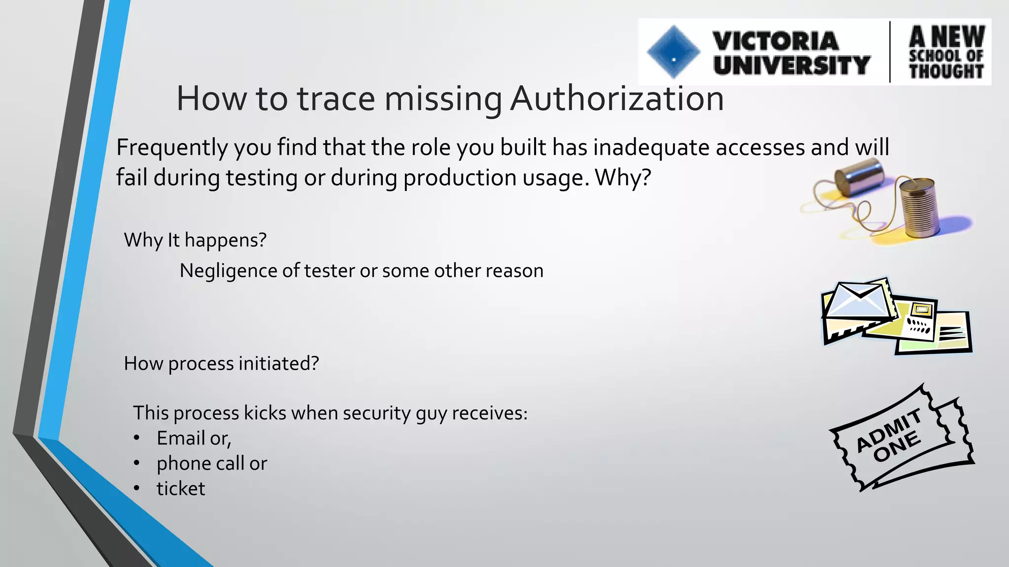How to trace missing Authorization
Frequently you find that the role you built has inadequate accesses and will
fail during testing or during production usage. Why?
Why It happens?
Negligence of tester or some other reason

How process initiated?
This process kicks when security guy receives:
• Email or,
• phone call or
• ticket

 