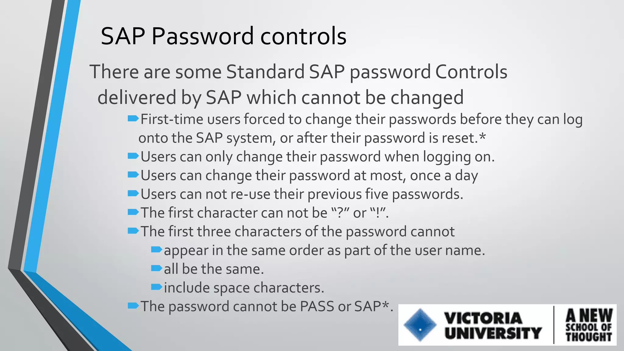 SAP Password controls
There are some Standard SAP password Controls
delivered by SAP which cannot be changed
First-time users forced to change their passwords before they can log
onto the SAP system, or after their password is reset.*
Users can only change their password when logging on.
Users can change their password at most, once a day
Users can not re-use their previous five passwords.
The first character can not be “?” or “!”.
The first three characters of the password cannot
appear in the same order as part of the user name.
all be the same.
include space characters.
The password cannot be PASS or SAP*.

 