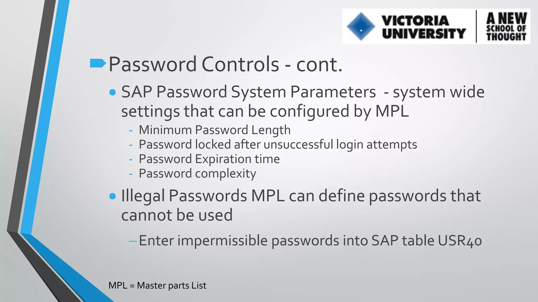 Password Controls - cont.
 SAP Password System Parameters - system wide
settings that can be configured by MPL
-

Minimum Password Length
Password locked after unsuccessful login attempts
Password Expiration time
Password complexity

 Illegal Passwords MPL can define passwords that
cannot be used
Enter impermissible passwords into SAP table USR40
MPL = Master parts List

 
