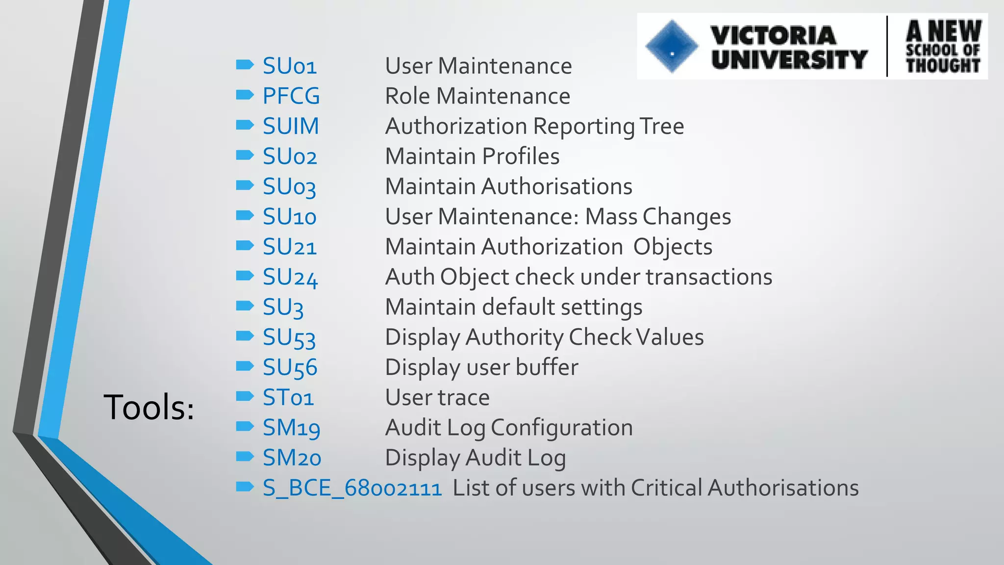 Tools:

 SU01
User Maintenance
 PFCG
Role Maintenance
 SUIM
Authorization Reporting Tree
 SU02
Maintain Profiles
 SU03
Maintain Authorisations
 SU10
User Maintenance: Mass Changes
 SU21
Maintain Authorization Objects
 SU24
Auth Object check under transactions
 SU3
Maintain default settings
 SU53
Display Authority Check Values
 SU56
Display user buffer
 ST01
User trace
 SM19
Audit Log Configuration
 SM20
Display Audit Log
 S_BCE_68002111 List of users with Critical Authorisations

 
