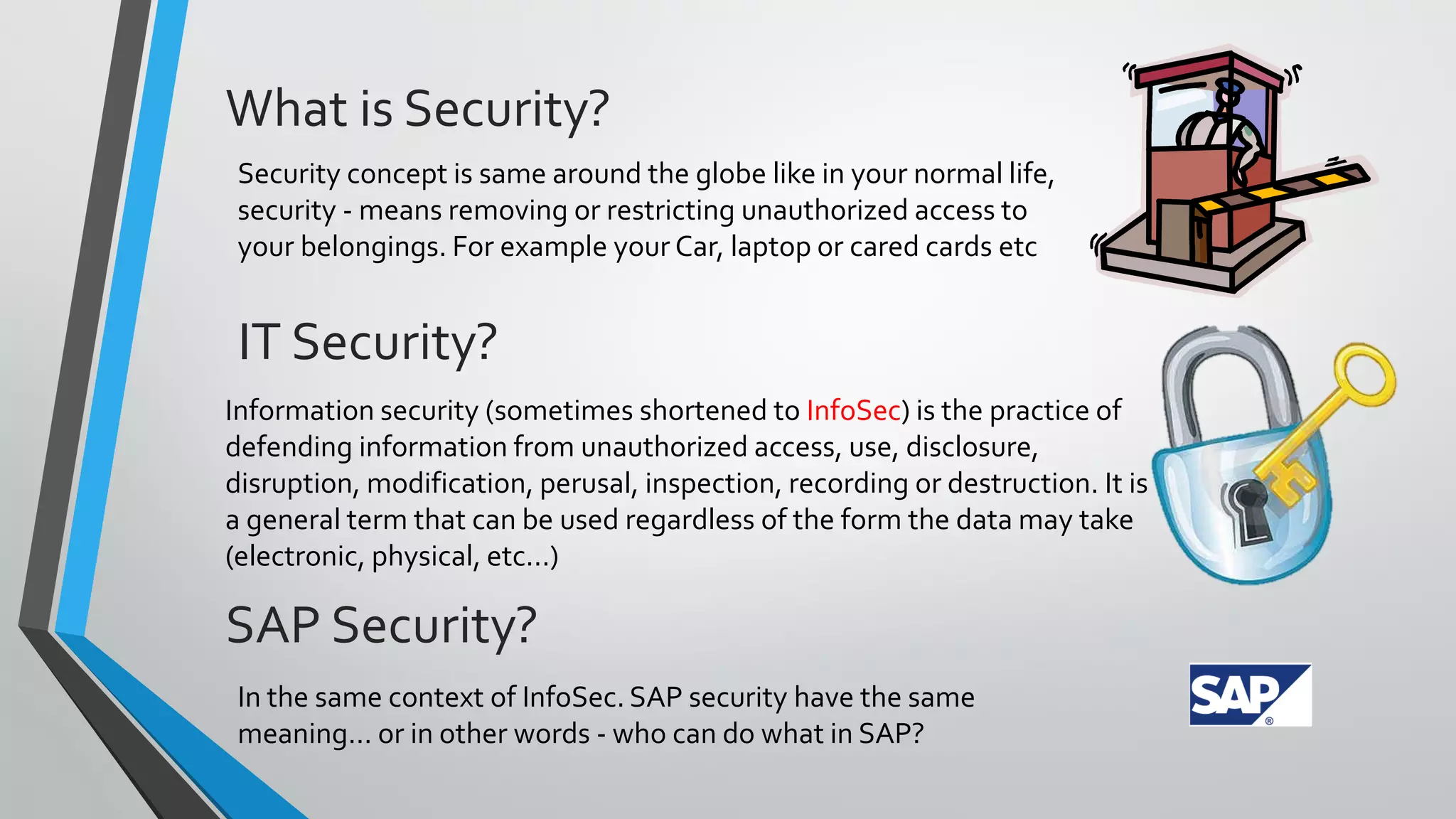 What is Security?
Security concept is same around the globe like in your normal life,
security - means removing or restricting unauthorized access to
your belongings. For example your Car, laptop or cared cards etc

IT Security?
Information security (sometimes shortened to InfoSec) is the practice of
defending information from unauthorized access, use, disclosure,
disruption, modification, perusal, inspection, recording or destruction. It is
a general term that can be used regardless of the form the data may take
(electronic, physical, etc...)

SAP Security?
In the same context of InfoSec. SAP security have the same
meaning… or in other words - who can do what in SAP?

 