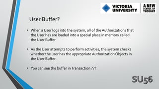 User Buffer?
• When a User logs into the system, all of the Authorizations that
the User has are loaded into a special place in memory called
the User Buffer
• As the User attempts to perform activities, the system checks
whether the user has the appropriate Authorization Objects in
the User Buffer.
• You can see the buffer in Transaction ???

 