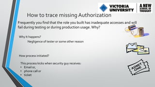 How to trace missing Authorization
Frequently you find that the role you built has inadequate accesses and will
fail during testing or during production usage. Why?
Why It happens?
Negligence of tester or some other reason

How process initiated?
This process kicks when security guy receives:
• Email or,
• phone call or
• ticket

 