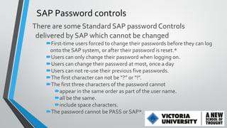 SAP Password controls
There are some Standard SAP password Controls
delivered by SAP which cannot be changed
First-time users forced to change their passwords before they can log
onto the SAP system, or after their password is reset.*
Users can only change their password when logging on.
Users can change their password at most, once a day
Users can not re-use their previous five passwords.
The first character can not be “?” or “!”.
The first three characters of the password cannot
appear in the same order as part of the user name.
all be the same.
include space characters.
The password cannot be PASS or SAP*.

 