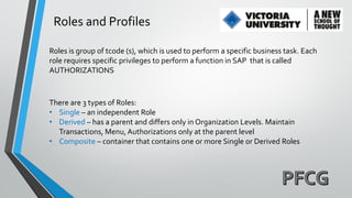 Roles and Profiles
Roles is group of tcode (s), which is used to perform a specific business task. Each
role requires specific privileges to perform a function in SAP that is called
AUTHORIZATIONS

There are 3 types of Roles:
• Single – an independent Role
• Derived – has a parent and differs only in Organization Levels. Maintain
Transactions, Menu, Authorizations only at the parent level
• Composite – container that contains one or more Single or Derived Roles

 