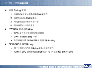 技术角度: 硬件Sizing

        标准 Sizing 流程:
         1. 选择SEM适配的服务器和RDMS(平台)
         2. 向供应商询问Sizing建议
         3. 填写供应商的硬件调查问卷
         4. 供应商给出合理的建议
        BW-SEM 机器的Sizing:
                BPS: 硬件供应商的建议是可取的
                CPM: 和 BW sizing 一样
                如果选择实施 BPS+CPM        使用 BPS sizing
        SEM-BCS机器的Sizing:
                基于不同用户的磁盘Sizing策略(多少数据?)
                RAM 和 CPU 的推荐配置: BCS 用户 * 2      使用 R/3-SD 的sizing




©   马丁专著，欢迎传播      -19-
 