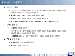 技术角度: 性能和标竿

        BPS 的性能:
                尤其在很多用户做操作层计划，同时又有大批量的数据运行、同时更新很多
                数据库表的时候，性能先得特别重要
                BPS相关的性能标竿可以查询SAP 网站获得
                BPS中的应用设计的好坏也直接关系到系统的性能
                See notes: 358529 (性能总览), 411725, 407563, 381022, 357537
        CPM 的性能:
                和BW的性能息息相关
                在平衡积分卡、管理者驾驶舱背后的那些报表和查询的计算的个数和持续时
                间对于性能的影响是最为直接的
                从SEM 3.0B 开始，启用了新的缓存，加快了报表和图形化的展现
        SEM 通用性能:
                RDMS的选择,调试和 性能调优
                BW的性能调优是必须的




©   马丁专著，欢迎传播       -20-
 