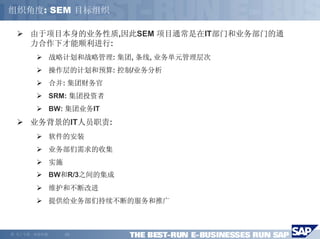 组织角度: SEM 目标组织

        由于项目本身的业务性质,因此SEM 项目通常是在IT部门和业务部门的通
        力合作下才能顺利进行:
                战略计划和战略管理: 集团, 条线, 业务单元管理层次
                操作层的计划和预算: 控制/业务分析
                合并: 集团财务官
                SRM: 集团投资者
                BW: 集团业务IT
        业务背景的IT人员职责:
                软件的安装
                业务部们需求的收集
                实施
                BW和R/3之间的集成
                维护和不断改进
                提供给业务部们持续不断的服务和推广



©   马丁专著，欢迎传播        -22-
 
