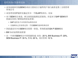 组织角度: 资源和技能

    • 业务技能和其他SEM的术语主要来自于最终用户部门或者是第三方的管理
      咨询公司
    • 业务背景的IT通常实施过至少一个OLAP的项目，比如
    • 对于SEM项目来说，两方面的技能都是需要的，但是对于SAP SEM软件
      的深层次的了解则显得更加重要:
         • SAP 提供各个应用组件标准的培训
         • 实施顾问已经获得过第一手的SEM经验和特殊培训
    • 因此建议至少在SEM项目的第一阶段，咨询资深的SA P SEM顾问
    • BW 知识显得特别重要
    • 在一个典型SEM项目中的资源组成: 业务 : 20 %, BW Business IT: 20%,
      SEM Business IT: 30 %, 咨询: 20 %, 项目管理: 10 %




©   马丁专著，欢迎传播   -23-
 