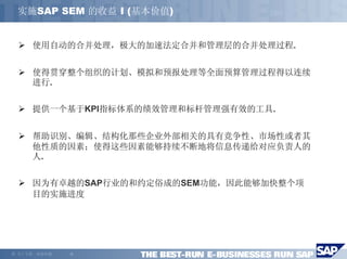 实施SAP SEM 的收益 I (基本价值)


       使用自动的合并处理，极大的加速法定合并和管理层的合并处理过程.


       使得贯穿整个组织的计划、模拟和预报处理等全面预算管理过程得以连续
       进行.


       提供一个基于KPI指标体系的绩效管理和标杆管理强有效的工具.


       帮助识别、编辑、结构化那些企业外部相关的具有竞争性、市场性或者其
       他性质的因素；使得这些因素能够持续不断地将信息传递给对应负责人的
       人.


       因为有卓越的SAP行业的和约定俗成的SEM功能，因此能够加快整个项
       目的实施进度




©   马丁专著，欢迎传播   -6-
 