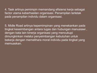 4. Task artinya pemimpin memandang efisiensi kerja sebagai
factor utama keberhasilan organisasi. Penampilan terletak
pada penampilan individu dalam organisasi.
5. Midle Road artinya kepemimpinan yang menekankan pada
tingkat keseimbangan antara tugas dan hubungan manusiawi ,
dengan kata lain kinerja organisasi yang mencukupi
dimungkinkan melalui penyeimbangan kebutuhan untuk
bekerja dengan memelihara moral individu pada tingkat yang
memuaskan.
 