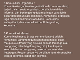 5.Komunikasi Organisasi :
Komunikasi organisasi (organizational communication)
terjadi dalam suatu organisasi, bersifat formal dan
informal, dan berlangsung dalam jaringan yang lebih
besar dari komunikasi kelompok. Komunikasi organisasi
juga melibatkan komunikasi diadik, komunikasi
antarpribadi, dan komunikasi publik tergantung
kebutuhan.
6.Komunikasi Massa :
Komunikasi massa (mass communication) adalah
komunikasi yangmenggunakan media massa cetak
maupun elektronik yang dikelola sebuah lembaga atau
orang yang dilembagakan yang ditujukan kepada
sejumlah besar orang yang tersebar, anonim, dan
heterogen. Pesan- pesannya bersifat umum, disampaikan
secara serentak, cepat dan selintas.
 