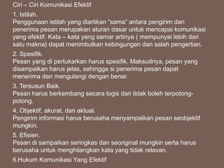 Ciri – Ciri Komunikasi Efektif
1. Istilah.
Penggunaan istilah yang diartikan “sama” antara pengirim dan
penerima pesan merupakan aturan dasar untuk mencapai komunikasi
yang efektif. Kata – kata yang samar artinya ( mempunyai lebih dari
satu makna) dapat menimbulkan kebingungan dan salah pengertian.
2. Spesifik.
Pesan yang di pertukarkan harus spesifik. Maksudnya, pesan yang
disampaikan harus jelas, sehingga si penerima pesan dapat
menerima dan mengulangi dengan benar.
3. Tersusun Baik.
Pesan harus berkembang secara logis dan tidak boleh terpotong-
potong.
4. Objektif, akurat, dan aktual.
Pengirim informasi harus berusaha menyampaikan pesan seobjektif
mungkin.
5. Efisien.
Pesan di sampaikan seringkas dan seoriginal mungkin serta harus
berusaha untuk menghilangkan kata yang tidak relavan.
6.Hukum Komunikasi Yang Efektif
 