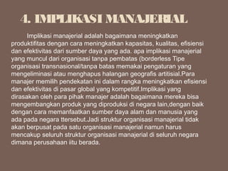          Implikasi manajerial adalah bagaimana meningkatkan
produktifitas dengan cara meningkatkan kapasitas, kualitas, efisiensi
dan efektivitas dari sumber daya yang ada. apa implikasi manajerial
yang muncul dari organisasi tanpa pembatas (borderless Tipe
organisasi transnasional/tanpa batas memakai pengaturan yang
mengeliminasi atau menghapus halangan geografis artitisial.Para
manajer memilih pendekatan ini dalam rangka meningkatkan efisiensi
dan efektivitas di pasar global yang kompetitif.Implikasi yang
dirasakan oleh para pihak manajer adalah bagaimana mereka bisa
mengembangkan produk yang diproduksi di negara lain,dengan baik
dengan cara memanfaatkan sumber daya alam dan manusia yang
ada pada negara ttersebut.Jadi struktur organisasi manajerial tidak
akan berpusat pada satu organisasi manajerial namun harus
mencakup seluruh struktur organisasi manajerial di seluruh negara
dimana perusahaan iitu berada.
4. IMPLIKASI MANAJERIAL
 