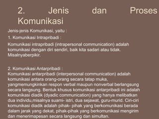 Jenis-jenis Komunikasi, yaitu :
1. Komunikasi Intrapribadi :
Komunikasi intrapribadi (intrapersonal communication) adalah
komunikasi dengan diri sendiri, baik kita sadari atau tidak.
Misalnyaberpikir.
2. Komunikasi Antarpribadi :
Komunikasi antarpribadi (interpersonal communication) adalah
komunikasi antara orang-orang secara tatap muka,
yangmemungkinkan respon verbal maupun nonverbal berlangsung
secara langsung. Bentuk khusus komunikasi antarpribadi ini adalah
komunikasi diadik (dyadic communication) yang hanya melibatkan
dua individu,misalnya suami- istri, dua sejawat, guru-murid. Ciri-ciri
komunikasi diadik adalah pihak- pihak yang berkomunikasi berada
dalam jarak yang dekat, pihak-pihak yang berkomunikasi mengirim
dan menerimapesan secara langsung dan simultan.
2. Jenis dan Proses
Komunikasi
 