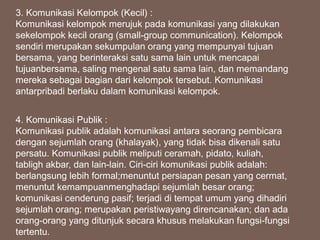 3. Komunikasi Kelompok (Kecil) :
Komunikasi kelompok merujuk pada komunikasi yang dilakukan
sekelompok kecil orang (small-group communication). Kelompok
sendiri merupakan sekumpulan orang yang mempunyai tujuan
bersama, yang berinteraksi satu sama lain untuk mencapai
tujuanbersama, saling mengenal satu sama lain, dan memandang
mereka sebagai bagian dari kelompok tersebut. Komunikasi
antarpribadi berlaku dalam komunikasi kelompok.
4. Komunikasi Publik :
Komunikasi publik adalah komunikasi antara seorang pembicara
dengan sejumlah orang (khalayak), yang tidak bisa dikenali satu
persatu. Komunikasi publik meliputi ceramah, pidato, kuliah,
tabligh akbar, dan lain-lain. Ciri-ciri komunikasi publik adalah:
berlangsung lebih formal;menuntut persiapan pesan yang cermat,
menuntut kemampuanmenghadapi sejumlah besar orang;
komunikasi cenderung pasif; terjadi di tempat umum yang dihadiri
sejumlah orang; merupakan peristiwayang direncanakan; dan ada
orang-orang yang ditunjuk secara khusus melakukan fungsi-fungsi
tertentu.
 