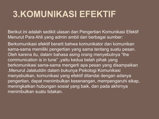 Berikut ini adalah sedikit ulasan dan Pengertian Komunikasi Efektif
Menurut Para Ahli yang admin ambil dari berbagai sumber:
Berkomunikasi efektif berarti bahwa komunikator dan komunikan
sama-sama memiliki pengertian yang sama tentang suatu pesan.
Oleh karena itu, dalam bahasa asing orang menyebutnya “the
communication is in tune” ,yaitu kedua belah pihak yang
berkomunikasi sama-sama mengerti apa pesan yang disampaikan
.Menurut Jalaluddin dalam bukunya Psikologi Komunikasi
menyebutkan, komunikasi yang efektif ditandai dengan adanya
pengertian, dapat menimbulkan kesenangan, mempengaruhi sikap,
meningkatkan hubungan sosial yang baik, dan pada akhirnya
menimbulkan suatu tidakan.
3.KOMUNIKASI EFEKTIF
 
