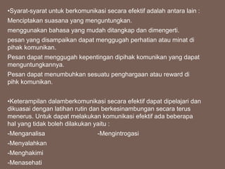 •Syarat-syarat untuk berkomunikasi secara efektif adalah antara lain :
Menciptakan suasana yang menguntungkan.
menggunakan bahasa yang mudah ditangkap dan dimengerti.
pesan yang disampaikan dapat menggugah perhatian atau minat di
pihak komunikan.
Pesan dapat menggugah kepentingan dipihak komunikan yang dapat
menguntungkannya.
Pesan dapat menumbuhkan sesuatu penghargaan atau reward di
pihk komunikan.
•Keterampilan dalamberkomunikasi secara efektif dapat dipelajari dan
dikuasai dengan latihan rutin dan berkesinambungan secara terus
menerus. Untuk dapat melakukan komunikasi efektif ada beberapa
hal yang tidak boleh dilakukan yaitu :
-Menganalisa -Mengintrogasi
-Menyalahkan
-Menghakimi
-Menasehati
 