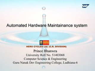 Prince BhanwraPrince Bhanwra
University Roll No. 51403068
Computer Science & Engineering
Guru Nanak Dev Engineering College, Ludhiana-6
Automated Hardware Maintainance systemAutomated Hardware Maintainance system
HERO CYCLES Ltd. (C.R. DIVISION)
 