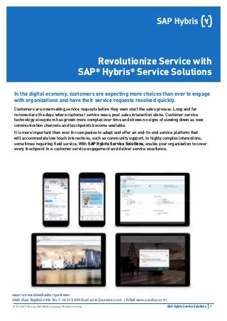 1SAP Hybris Service Solutions© 2016 SAP SE or an SAP afﬁliate company. All rights reserved.
Revolutionize Service with
SAP®
Hybris®
Service Solutions
In the digital economy, customers are expecting more choices than ever to engage
with organizations and have their service requests resolved quickly.
Customers are now making service requests before they even start the sales process. Long and far
removed are the days where customer service was a post sales interaction alone. Customer service
technology ecosystem has grown more complex over time and shows no signs of slowing down as new
communication channels and touchpoints become available.
It is more important than ever for companies to adapt and offer an end-to-end service platform that
will accommodate low touch interactions, such as community support, to highly complex interactions,
sometimes requiring ﬁeld service. With SAP Hybris Service Solutions, enable your organization to cover
every touchpoint in a customer service engagement and deliver service excellence.
สอบถามรายละเอียดเพิ่มเติม กรุณาติดต่อ 
บริษัท ซันเด โซลูชันส์ จำกัด โทร 0 2634 8899 อีเมล์ sales@sundae.co.th เว็บไซต์ www.sundae.co.th
 