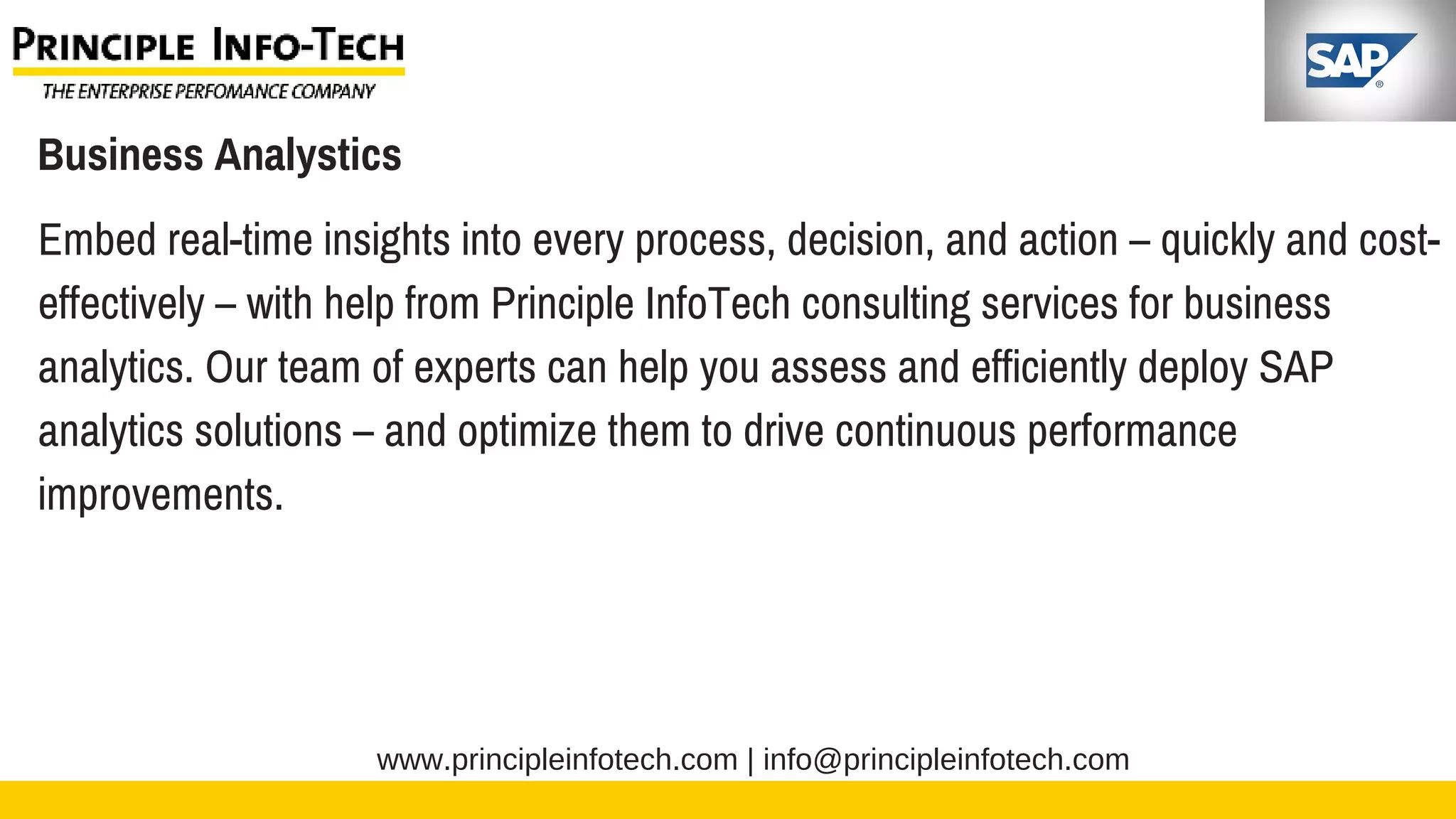 www.principleinfotech.com | info@principleinfotech.com
Business Analystics
Embed real-time insights into every process, decision, and action – quickly and cost-
effectively – with help from Principle InfoTech consulting services for business
analytics. Our team of experts can help you assess and efficiently deploy SAP
analytics solutions – and optimize them to drive continuous performance
improvements.
 