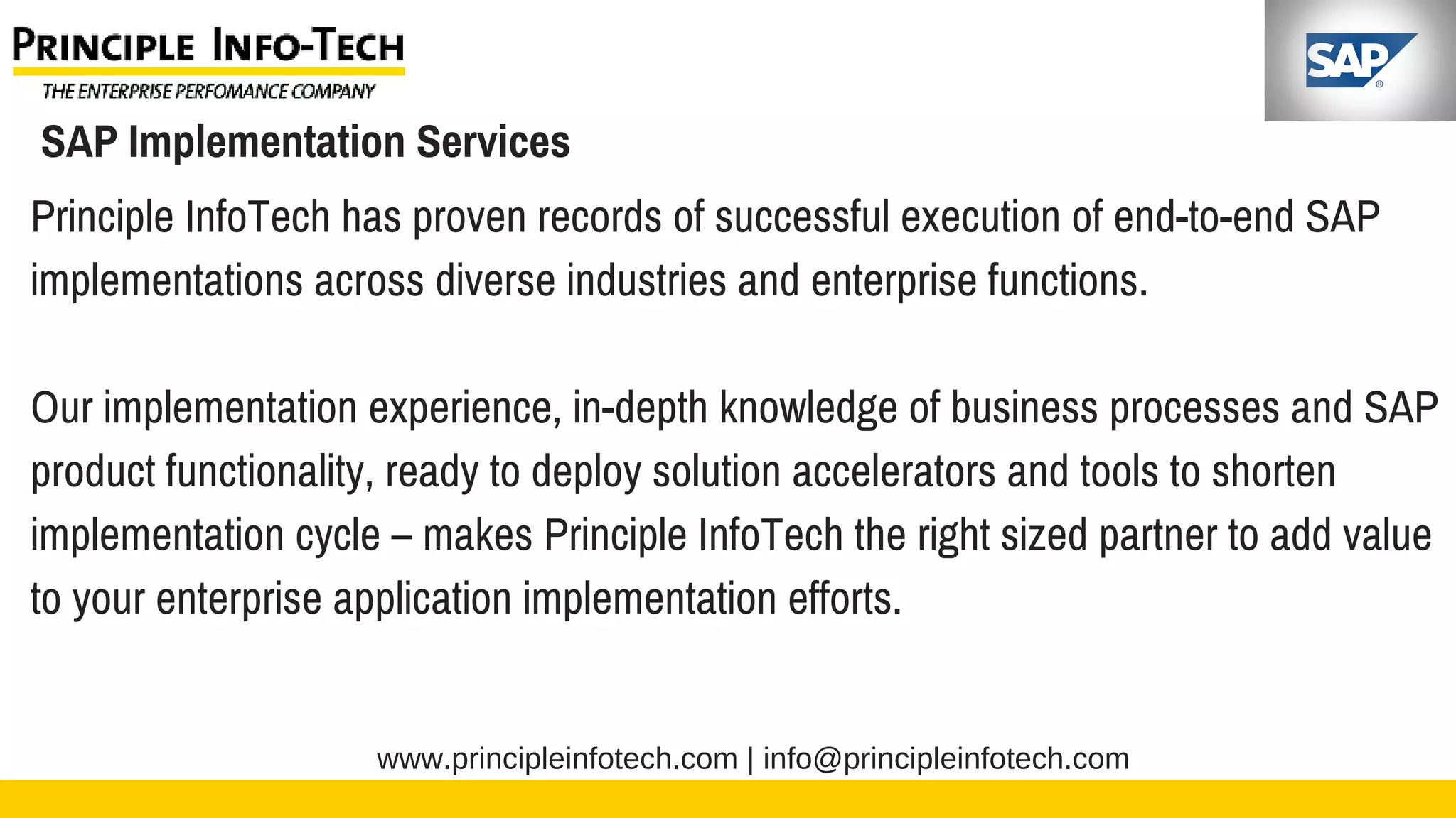 www.principleinfotech.com | info@principleinfotech.com
SAP Implementation Services
Principle InfoTech has proven records of successful execution of end-to-end SAP
implementations across diverse industries and enterprise functions.
Our implementation experience, in-depth knowledge of business processes and SAP
product functionality, ready to deploy solution accelerators and tools to shorten
implementation cycle – makes Principle InfoTech the right sized partner to add value
to your enterprise application implementation efforts.
 