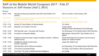 © 2017 SAP SE or an SAP affiliate company. All rights reserved. 1Internal
Monday
09:30 - 10:00 Revolutionize Business Operations with SAP Cloud Platform IOT
services
Katrin von Ahsen, Product Expert, SAP
10:00–10:30: King Abdullah University of Science and Technology: Transforming University
Campus life with SAP and Apple
Rajneesh Pandey, KAUST
10:30–11:00: Introducing the SAP Cloud Platform SDK for iOS and SAP Fiori for iOS Mark Malone, Enterprise Evangelist, Apple
11:00 - 11:30 Sensify IoT Cloud Platform for Moving Assets Tim Horlick
11:30 - 12:00 Detaysoft: Iot is Simpler Than Ever Huseyin Dereli,
Detaysoft Product Development Group Manager
12:00 - 12:30 SAP Next-Gen Labs – Innovation with Purpose Ann Rosenberg, VP and Global Head of SAP Next-Gen
12:30 - 13:00 Innovations in Enterprise Mobility Milja Gilespie, Director,SAP Cloud Platform Go To
Market
13:00 - 13:30 Enabling omnichannel sales in highly competitive markets - mobilcom-
debitel’s journey
Florian Wolf heads the IT Customer and Commerce
Systems at mobilcom-debitel
13:30 - 14:00 DigitalRoute enables transformation
for SAP’s customers
Jesper Hok, Digital route
14:00 - 14:30 SAP Next-Gen Lab for Telecommunications Ann Rosenberg, VP and Global Head of SAP Next-Gen
14:30 - 15:00 21st Century Connected People Tim Ringo, Vice-President, SAP SuccessFactors
15:00 - 15:30 Know Now: The Case for Mobile Business Intelligence Ian Grange
SAP at the Mobile World Congress 2017 - Feb 27
Sessions at SAP theater (Hall 3, 3N31)
 