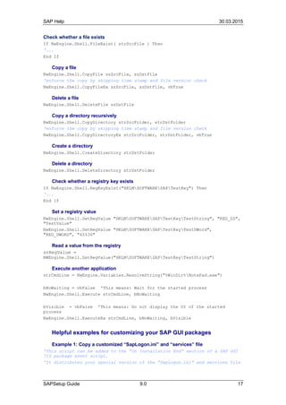 SAP Help 30.03.2015
SAPSetup Guide 9.0 17
Check whether a file exists
If NwEngine.Shell.FileExist( strSrcFile ) Then
‘...
End If
Copy a file
NwEngine.Shell.CopyFile szSrcFile, szDstFile
‘enforce the copy by skipping time stamp and file version check
NwEngine.Shell.CopyFileEx szSrcFile, szDstFile, vbTrue
Delete a file
NwEngine.Shell.DeleteFile szDstFile
Copy a directory recursively
NwEngine.Shell.CopyDirectory strSrcFolder, strDstFolder
‘enforce the copy by skipping time stamp and file version check
NwEngine.Shell.CopyDirectoryEx strSrcFolder, strDstFolder, vbTrue
Create a directory
NwEngine.Shell.CreateDirectory strDstFolder
Delete a directory
NwEngine.Shell.DeleteDirectory strDstFolder
Check whether a registry key exists
If NwEngine.Shell.RegKeyExist("HKLMSOFTWARESAPTestKey") Then
‘...
End If
Set a registry value
NwEngine.Shell.SetRegValue "HKLMSOFTWARESAPTestKeyTestString", "REG_SZ",
"TestValue"
NwEngine.Shell.SetRegValue "HKLMSOFTWARESAPTestKeyTestDWord",
"REG_DWORD", "65536"
Read a value from the registry
szRegValue =
NWEngine.Shell.GetRegValue("HKLMSOFTWARESAPTestKeyTestString")
Execute another application
strCmdLine = NwEngine.Variables.ResolveString("%WinDir%NotePad.exe")
bNoWaiting = vbFalse 'This means: Wait for the started process
NwEngine.Shell.Execute strCmdLine, bNoWaiting
bVisible = vbFalse 'This means: Do not display the UI of the started
process
NwEngine.Shell.ExecuteEx strCmdLine, bNoWaiting, bVisible
Helpful examples for customizing your SAP GUI packages
Example 1: Copy a customized “SapLogon.ini” and “services” file
'This script can be added to the “On Installation End” section of a SAP GUI
710 package event script.
'It distributes your special version of the “SapLogon.ini” and services file
 