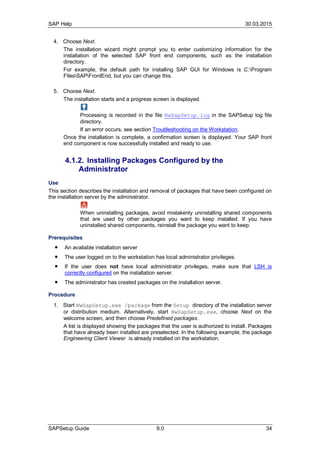 SAP Help 30.03.2015
SAPSetup Guide 9.0 34
4. Choose Next.
The installation wizard might prompt you to enter customizing information for the
installation of the selected SAP front end components, such as the installation
directory.
For example, the default path for installing SAP GUI for Windows is C:Program
FilesSAPFrontEnd, but you can change this.
5. Choose Next.
The installation starts and a progress screen is displayed.
Processing is recorded in the file NwSapSetup.log in the SAPSetup log file
directory.
If an error occurs, see section Troubleshooting on the Workstation.
Once the installation is complete, a confirmation screen is displayed. Your SAP front
end component is now successfully installed and ready to use.
4.1.2. Installing Packages Configured by the
Administrator
Use
This section describes the installation and removal of packages that have been configured on
the installation server by the administrator.
When uninstalling packages, avoid mistakenly uninstalling shared components
that are used by other packages you want to keep installed. If you have
uninstalled shared components, reinstall the package you want to keep.
Prerequisites
● An available installation server
● The user logged on to the workstation has local administrator privileges.
● If the user does not have local administrator privileges, make sure that LSH is
correctly configured on the installation server.
● The administrator has created packages on the installation server.
Procedure
...
1. Start NwSapSetup.exe /package from the Setup directory of the installation server
or distribution medium. Alternatively, start NwSapSetup.exe, choose Next on the
welcome screen, and then choose Predefined packages.
A list is displayed showing the packages that the user is authorized to install. Packages
that have already been installed are preselected. In the following example, the package
Engineering Client Viewer is already installed on the workstation.
 