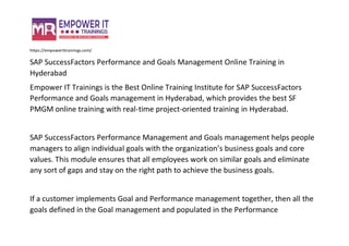 https://empowerittrainings.com/
SAP SuccessFactors Performance and Goals Management Online Training in
Hyderabad
Empower IT Trainings is the Best Online Training Institute for SAP SuccessFactors
Performance and Goals management in Hyderabad, which provides the best SF
PMGM online training with real-time project-oriented training in Hyderabad.
SAP SuccessFactors Performance Management and Goals management helps people
managers to align individual goals with the organization’s business goals and core
values. This module ensures that all employees work on similar goals and eliminate
any sort of gaps and stay on the right path to achieve the business goals.
If a customer implements Goal and Performance management together, then all the
goals defined in the Goal management and populated in the Performance
 