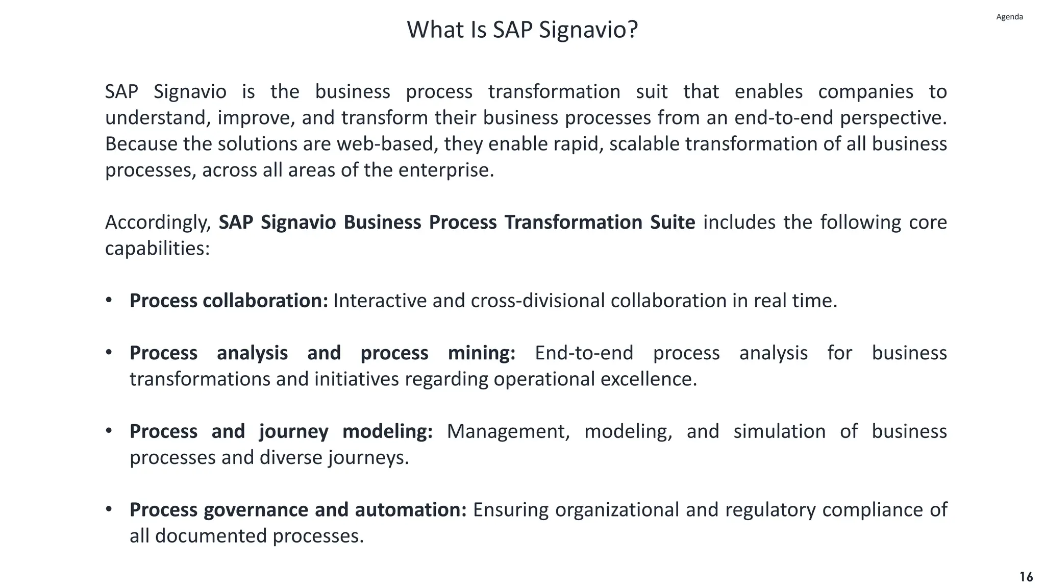 What Is SAP Signavio?
16
SAP Signavio is the business process transformation suit that enables companies to
understand, improve, and transform their business processes from an end-to-end perspective.
Because the solutions are web-based, they enable rapid, scalable transformation of all business
processes, across all areas of the enterprise.
Accordingly, SAP Signavio Business Process Transformation Suite includes the following core
capabilities:
• Process collaboration: Interactive and cross-divisional collaboration in real time.
• Process analysis and process mining: End-to-end process analysis for business
transformations and initiatives regarding operational excellence.
• Process and journey modeling: Management, modeling, and simulation of business
processes and diverse journeys.
• Process governance and automation: Ensuring organizational and regulatory compliance of
all documented processes.
Agenda
Agenda
 