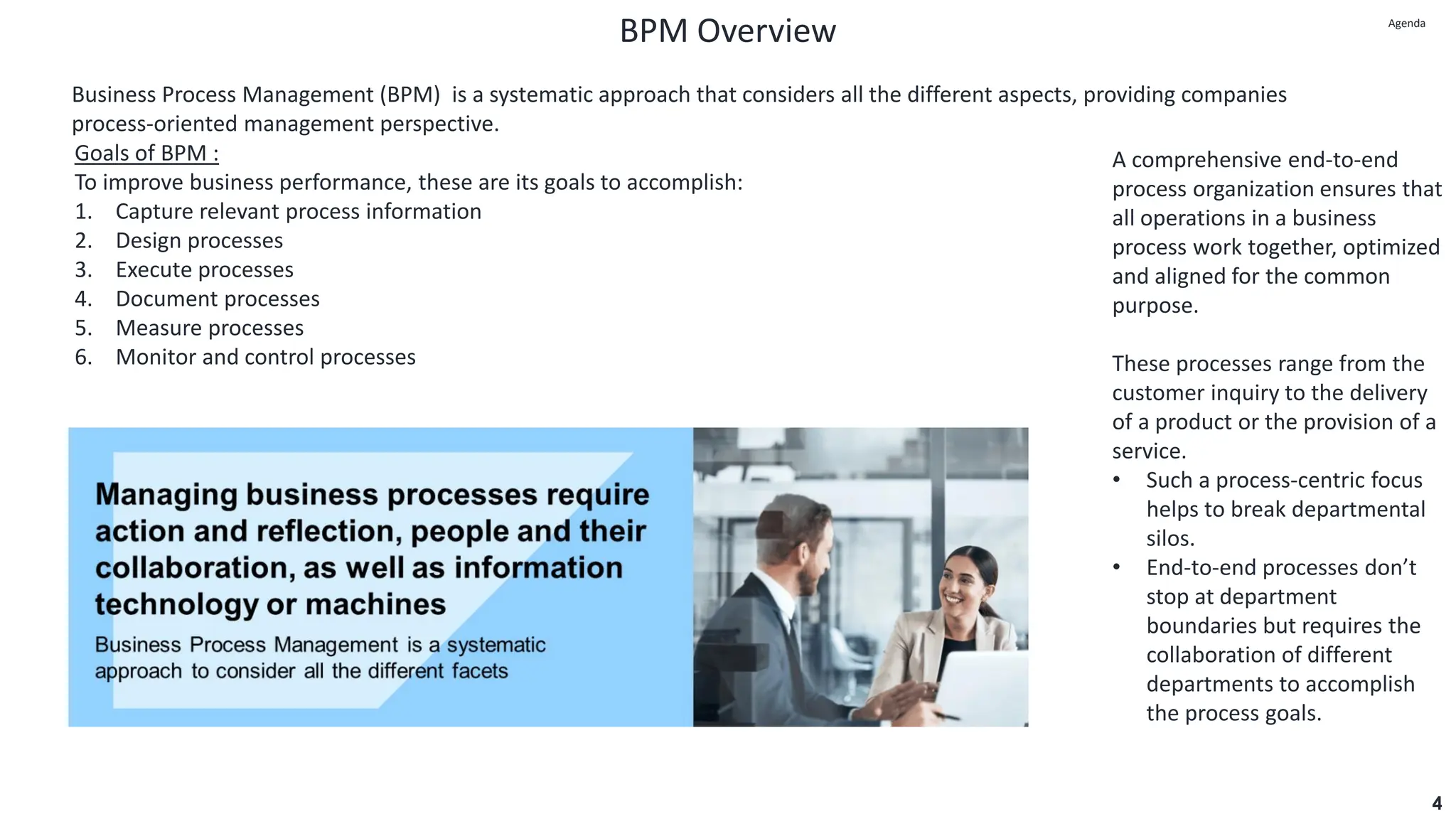 BPM Overview
4
Business Process Management (BPM) is a systematic approach that considers all the different aspects, providing companies
process-oriented management perspective.
A comprehensive end-to-end
process organization ensures that
all operations in a business
process work together, optimized
and aligned for the common
purpose.
These processes range from the
customer inquiry to the delivery
of a product or the provision of a
service.
• Such a process-centric focus
helps to break departmental
silos.
• End-to-end processes don’t
stop at department
boundaries but requires the
collaboration of different
departments to accomplish
the process goals.
Goals of BPM :
To improve business performance, these are its goals to accomplish:
1. Capture relevant process information
2. Design processes
3. Execute processes
4. Document processes
5. Measure processes
6. Monitor and control processes
Agenda
Agenda
 