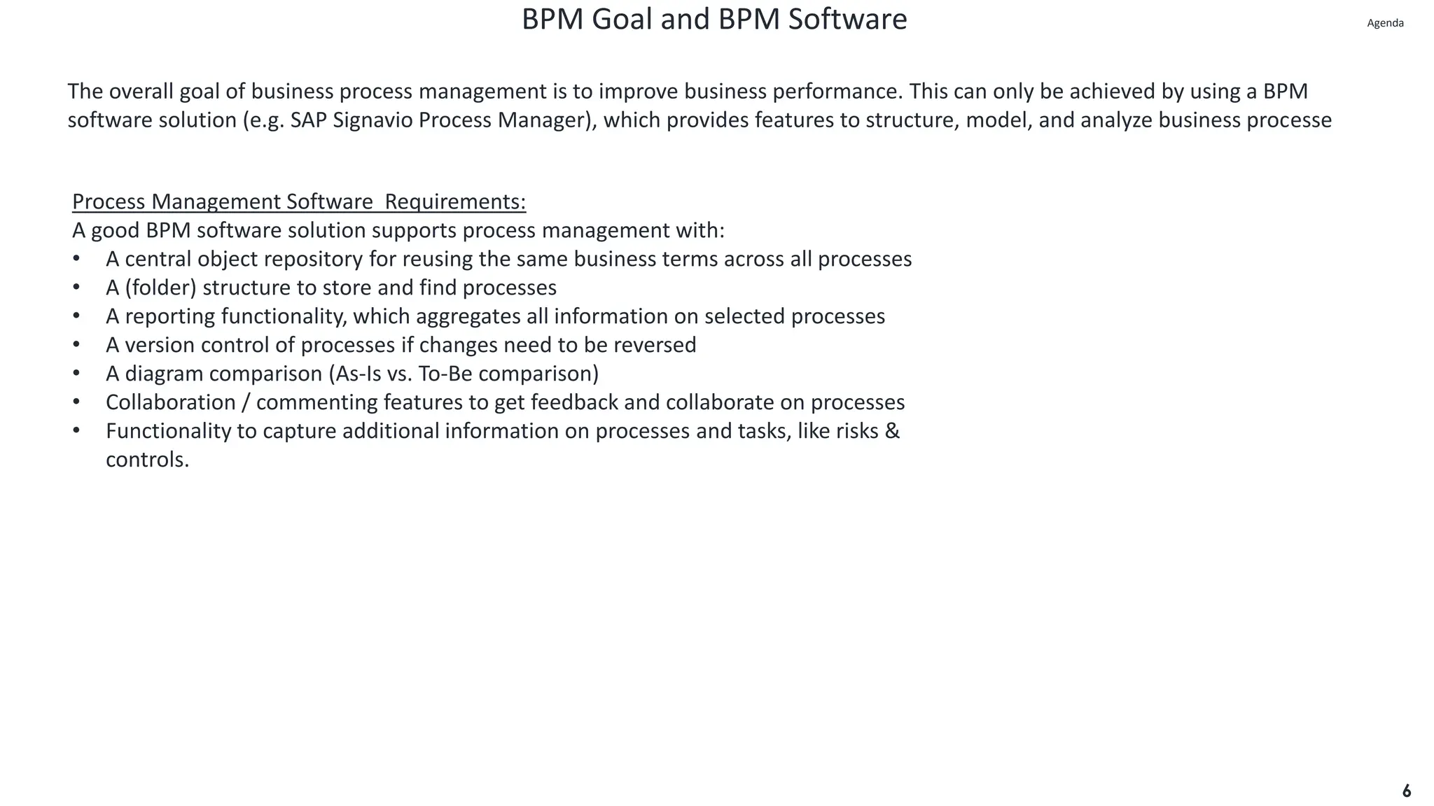 BPM Goal and BPM Software
6
The overall goal of business process management is to improve business performance. This can only be achieved by using a BPM
software solution (e.g. SAP Signavio Process Manager), which provides features to structure, model, and analyze business processe
Process Management Software Requirements:
A good BPM software solution supports process management with:
• A central object repository for reusing the same business terms across all processes
• A (folder) structure to store and find processes
• A reporting functionality, which aggregates all information on selected processes
• A version control of processes if changes need to be reversed
• A diagram comparison (As-Is vs. To-Be comparison)
• Collaboration / commenting features to get feedback and collaborate on processes
• Functionality to capture additional information on processes and tasks, like risks &
controls.
Agenda
Agenda
 