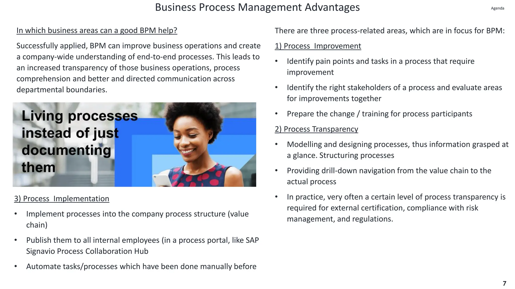 Business Process Management Advantages
7
In which business areas can a good BPM help?
Successfully applied, BPM can improve business operations and create
a company-wide understanding of end-to-end processes. This leads to
an increased transparency of those business operations, process
comprehension and better and directed communication across
departmental boundaries.
There are three process-related areas, which are in focus for BPM:
1) Process Improvement
• Identify pain points and tasks in a process that require
improvement
• Identify the right stakeholders of a process and evaluate areas
for improvements together
• Prepare the change / training for process participants
2) Process Transparency
• Modelling and designing processes, thus information grasped at
a glance. Structuring processes
• Providing drill-down navigation from the value chain to the
actual process
• In practice, very often a certain level of process transparency is
required for external certification, compliance with risk
management, and regulations.
3) Process Implementation
• Implement processes into the company process structure (value
chain)
• Publish them to all internal employees (in a process portal, like SAP
Signavio Process Collaboration Hub
• Automate tasks/processes which have been done manually before
Agenda
Agenda
 