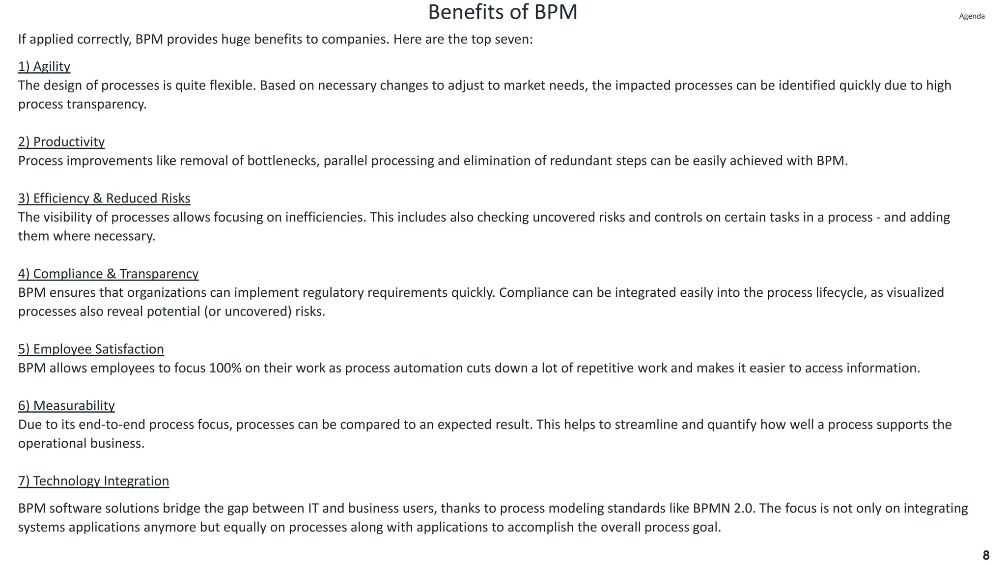 Benefits of BPM
8
If applied correctly, BPM provides huge benefits to companies. Here are the top seven:
1) Agility
The design of processes is quite flexible. Based on necessary changes to adjust to market needs, the impacted processes can be identified quickly due to high
process transparency.
2) Productivity
Process improvements like removal of bottlenecks, parallel processing and elimination of redundant steps can be easily achieved with BPM.
3) Efficiency & Reduced Risks
The visibility of processes allows focusing on inefficiencies. This includes also checking uncovered risks and controls on certain tasks in a process - and adding
them where necessary.
4) Compliance & Transparency
BPM ensures that organizations can implement regulatory requirements quickly. Compliance can be integrated easily into the process lifecycle, as visualized
processes also reveal potential (or uncovered) risks.
5) Employee Satisfaction
BPM allows employees to focus 100% on their work as process automation cuts down a lot of repetitive work and makes it easier to access information.
6) Measurability
Due to its end-to-end process focus, processes can be compared to an expected result. This helps to streamline and quantify how well a process supports the
operational business.
7) Technology Integration
BPM software solutions bridge the gap between IT and business users, thanks to process modeling standards like BPMN 2.0. The focus is not only on integrating
systems applications anymore but equally on processes along with applications to accomplish the overall process goal.
Agenda
Agenda
 