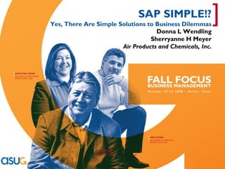 [
                                                                          SAP SIMPLE!?
                                   Yes, There Are Simple Solutions to Business Dilemmas
                                                                      Donna L Wendling
                                                                                                      ]
                                                                    Sherryanne H Meyer
                                                          Air Products and Chemicals, Inc.



      [ CHRISTINA CRONE
        ASUG INSTALLATION MEMBER
        MEMBER SINCE: 1999




                                                                           [ MIKE STOKO
                                                                            ASUG BOARD OF DIRECTORS
                                                                            MEMBER SINCE: 2003




                                                 [ BOB GAUTHIER
                                                  ASUG ASSOCIATE MEMBER
                                                  MEMBER SINCE:1998




    Real Experience. Real Advantage.
 