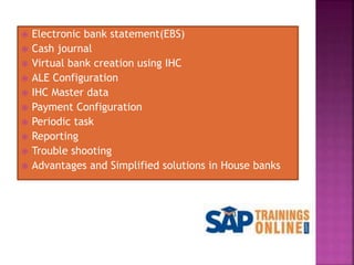  Electronic bank statement(EBS)
 Cash journal
 Virtual bank creation using IHC
 ALE Configuration
 IHC Master data
 Payment Configuration
 Periodic task
 Reporting
 Trouble shooting
 Advantages and Simplified solutions in House banks
 