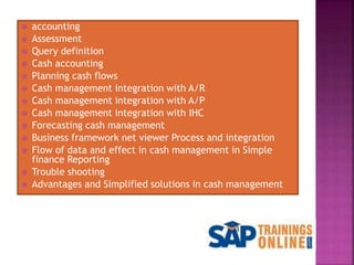 accounting
 Assessment
 Query definition
 Cash accounting
 Planning cash flows
 Cash management integration with A/R
 Cash management integration with A/P
 Cash management integration with IHC
 Forecasting cash management
 Business framework net viewer Process and integration
 Flow of data and effect in cash management in Simple
finance Reporting
 Trouble shooting
 Advantages and Simplified solutions in cash management
 