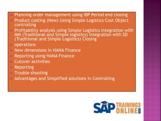  Planning order management using IBP Period end closing
 Product costing (New) Using Simple Logistics Cost Object
controlling
 Profitability analysis using Simple Logistics Integration with
MM (Traditional and Simple logistics) Integration with SD
(Traditional and Simple Logistics) Closing
 operations
 New dimensions in HANA Finance
 Reporting using HANA Finance
 Cutover activities
 Reporting
 Trouble shooting
 Advantages and Simplified solutions in Controlling
 
