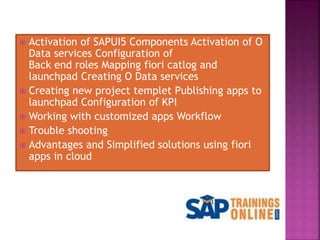  Activation of SAPUI5 Components Activation of O
Data services Configuration of
Back end roles Mapping fiori catlog and
launchpad Creating O Data services
 Creating new project templet Publishing apps to
launchpad Configuration of KPI
 Working with customized apps Workflow
 Trouble shooting
 Advantages and Simplified solutions using fiori
apps in cloud
 