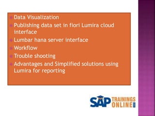  Data Visualization
 Publishing data set in fiori Lumira cloud
interface
 Lumbar hana server interface
 Workflow
 Trouble shooting
 Advantages and Simplified solutions using
Lumira for reporting
 