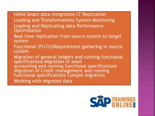  HANA Smart data integration LT Replication
 Loading and Transformations System Monitoring
 Loading and Replicating data Performance
Optimization
 Real time replication from source system to target
system
 Functional (FI/CO)Requirement gathering in source
system
 Migration of general ledgers and running functional
specifications Migration of asset
accounting and running functional specifications
Migration of Credit management and running
functional specifications Comple migration
 Working with Migrated data
 