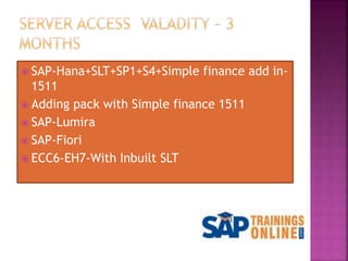  SAP-Hana+SLT+SP1+S4+Simple finance add in-
1511
 Adding pack with Simple finance 1511
 SAP-Lumira
 SAP-Fiori
 ECC6-EH7-With Inbuilt SLT
 