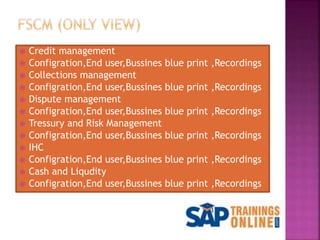  Credit management
 Configration,End user,Bussines blue print ,Recordings
 Collections management
 Configration,End user,Bussines blue print ,Recordings
 Dispute management
 Configration,End user,Bussines blue print ,Recordings
 Tressury and Risk Management
 Configration,End user,Bussines blue print ,Recordings
 IHC
 Configration,End user,Bussines blue print ,Recordings
 Cash and Liqudity
 Configration,End user,Bussines blue print ,Recordings
 