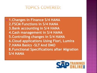  1.Changes in Finance S/4 HANA
2.FSCM Functions in S/4 HANA
3.Bank accounting in S/4 HANA
4.Cash management in S/4 HANA
5.Controlling changes in S/4 HANA
6.Cloud applications Using Fiori, Lumira
7.HANA Basics -SLT And DMO
8.Functional Specifications after Migration
S/4 HANA
 