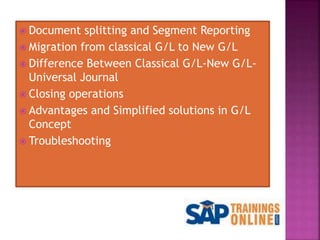  Document splitting and Segment Reporting
 Migration from classical G/L to New G/L
 Difference Between Classical G/L-New G/L-
Universal Journal
 Closing operations
 Advantages and Simplified solutions in G/L
Concept
 Troubleshooting
 