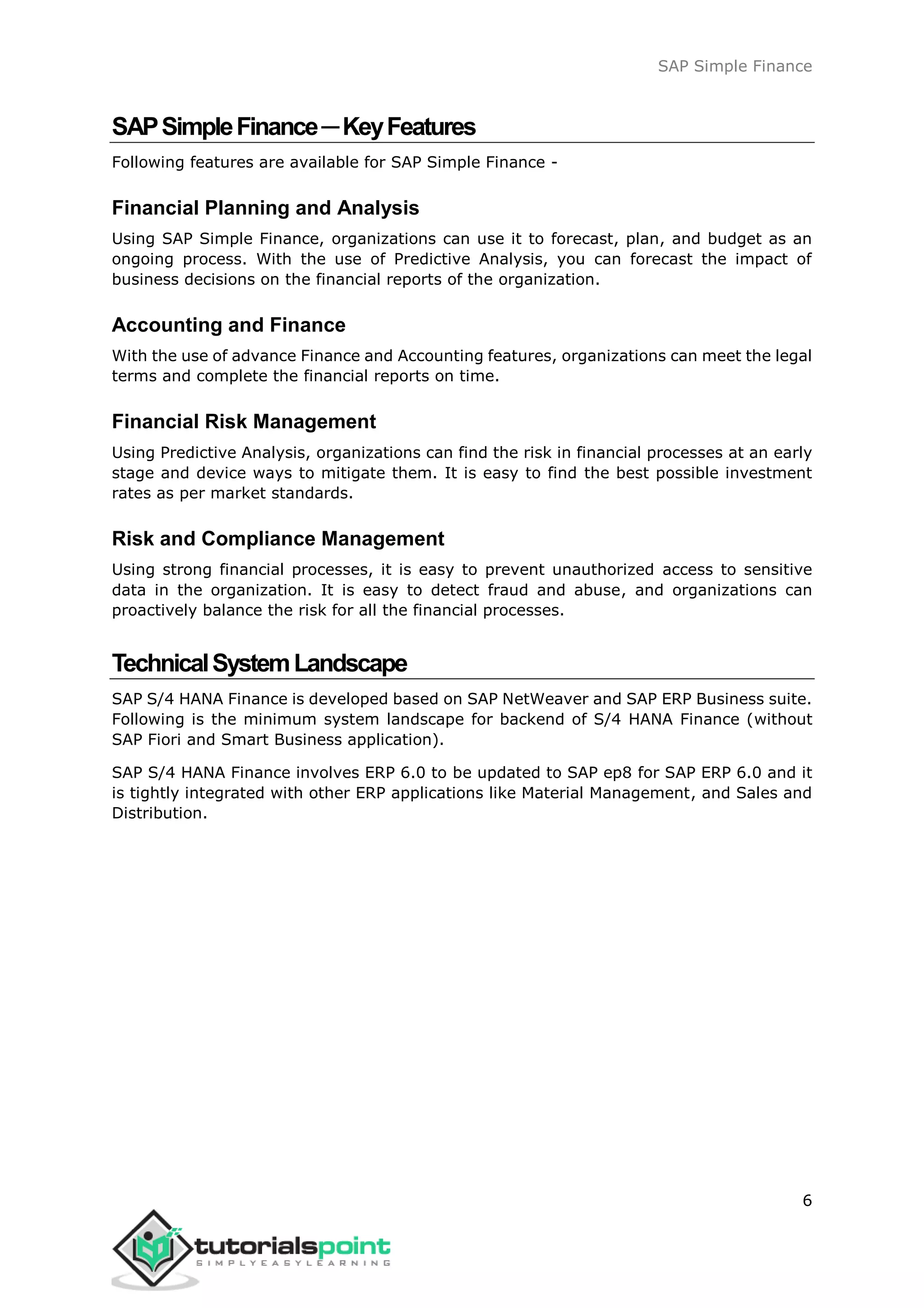 SAP Simple Finance
6
SAPSimpleFinance─KeyFeatures
Following features are available for SAP Simple Finance -
Financial Planning and Analysis
Using SAP Simple Finance, organizations can use it to forecast, plan, and budget as an
ongoing process. With the use of Predictive Analysis, you can forecast the impact of
business decisions on the financial reports of the organization.
Accounting and Finance
With the use of advance Finance and Accounting features, organizations can meet the legal
terms and complete the financial reports on time.
Financial Risk Management
Using Predictive Analysis, organizations can find the risk in financial processes at an early
stage and device ways to mitigate them. It is easy to find the best possible investment
rates as per market standards.
Risk and Compliance Management
Using strong financial processes, it is easy to prevent unauthorized access to sensitive
data in the organization. It is easy to detect fraud and abuse, and organizations can
proactively balance the risk for all the financial processes.
TechnicalSystemLandscape
SAP S/4 HANA Finance is developed based on SAP NetWeaver and SAP ERP Business suite.
Following is the minimum system landscape for backend of S/4 HANA Finance (without
SAP Fiori and Smart Business application).
SAP S/4 HANA Finance involves ERP 6.0 to be updated to SAP ep8 for SAP ERP 6.0 and it
is tightly integrated with other ERP applications like Material Management, and Sales and
Distribution.
 