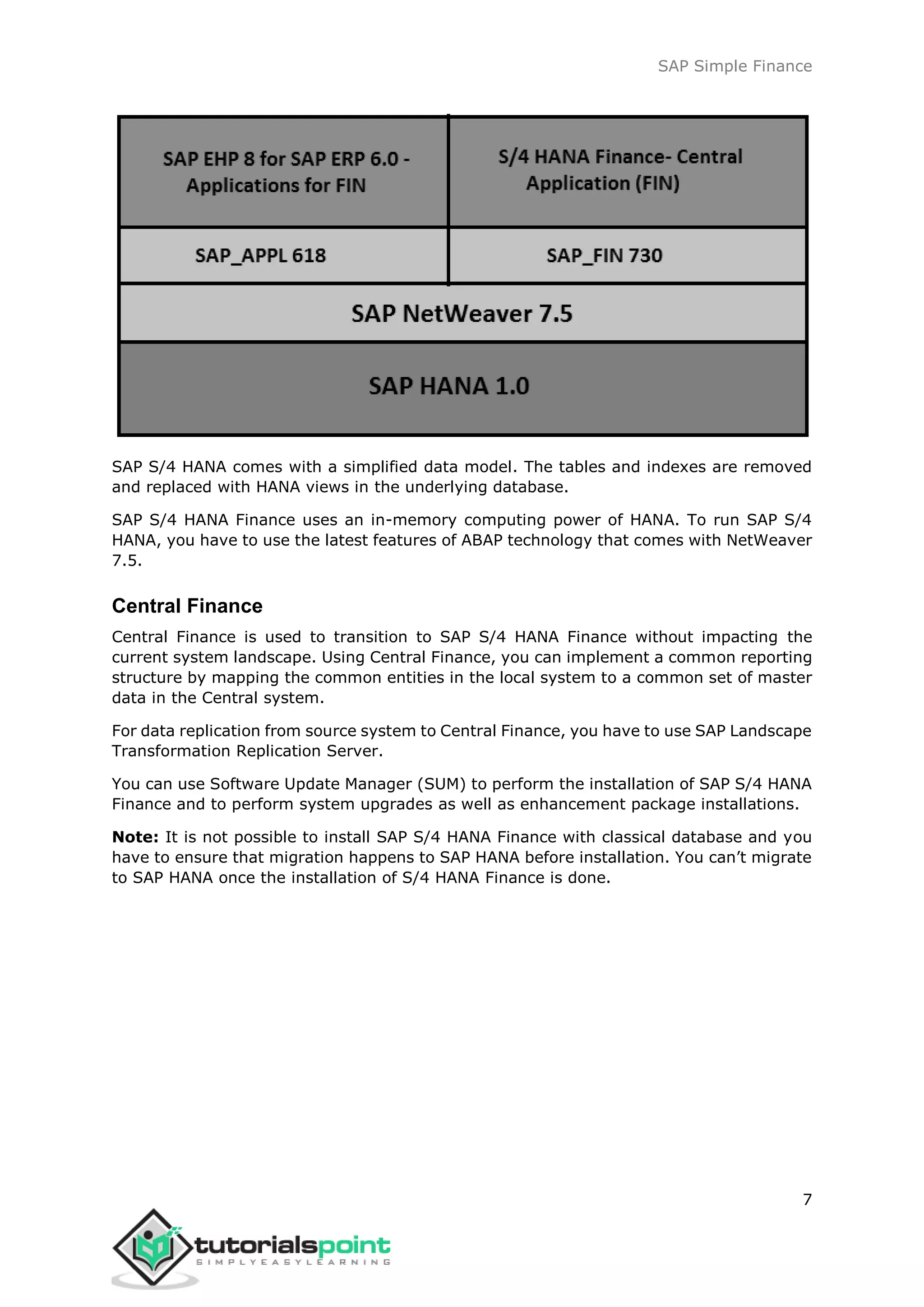 SAP Simple Finance
7
SAP S/4 HANA comes with a simplified data model. The tables and indexes are removed
and replaced with HANA views in the underlying database.
SAP S/4 HANA Finance uses an in-memory computing power of HANA. To run SAP S/4
HANA, you have to use the latest features of ABAP technology that comes with NetWeaver
7.5.
Central Finance
Central Finance is used to transition to SAP S/4 HANA Finance without impacting the
current system landscape. Using Central Finance, you can implement a common reporting
structure by mapping the common entities in the local system to a common set of master
data in the Central system.
For data replication from source system to Central Finance, you have to use SAP Landscape
Transformation Replication Server.
You can use Software Update Manager (SUM) to perform the installation of SAP S/4 HANA
Finance and to perform system upgrades as well as enhancement package installations.
Note: It is not possible to install SAP S/4 HANA Finance with classical database and you
have to ensure that migration happens to SAP HANA before installation. You can’t migrate
to SAP HANA once the installation of S/4 HANA Finance is done.
 