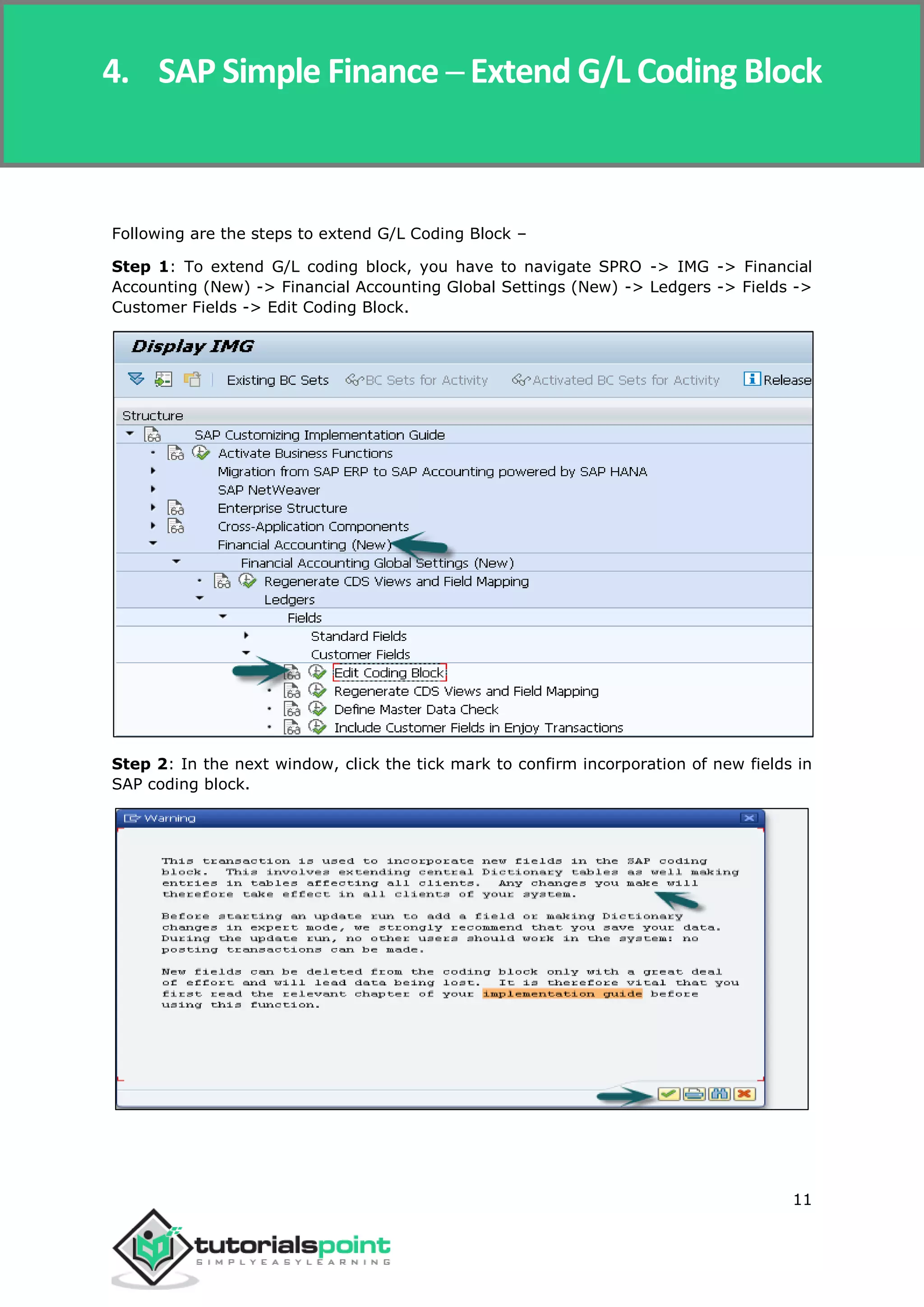 SAP Simple Finance
11
Following are the steps to extend G/L Coding Block –
Step 1: To extend G/L coding block, you have to navigate SPRO -> IMG -> Financial
Accounting (New) -> Financial Accounting Global Settings (New) -> Ledgers -> Fields ->
Customer Fields -> Edit Coding Block.
Step 2: In the next window, click the tick mark to confirm incorporation of new fields in
SAP coding block.
4. SAP Simple Finance ─ Extend G/L Coding Block
 